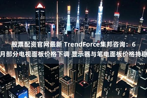 股票配资官网最新 TrendForce集邦咨询：6月部分电视面板价格下调 显示器与笔电面板价格持稳