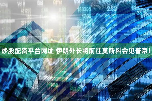 炒股配资平台网址 伊朗外长将前往莫斯科会见普京！