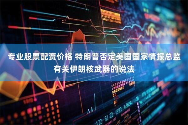 专业股票配资价格 特朗普否定美国国家情报总监有关伊朗核武器的说法
