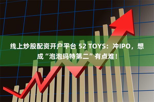 线上炒股配资开户平台 52 TOYS：冲IPO，想成“泡泡玛特第二”有点难！