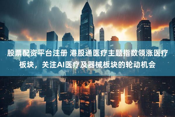 股票配资平台注册 港股通医疗主题指数领涨医疗板块，关注AI医疗及器械板块的轮动机会