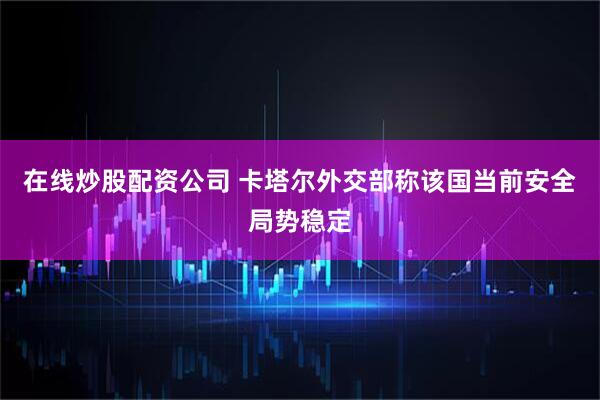 在线炒股配资公司 卡塔尔外交部称该国当前安全局势稳定