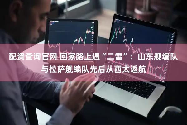 配资查询官网 回家路上遇“二雷”：山东舰编队与拉萨舰编队先后从西太返航
