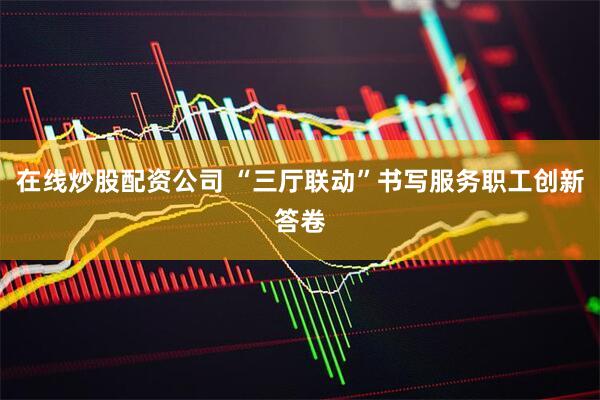 在线炒股配资公司 “三厅联动”书写服务职工创新答卷