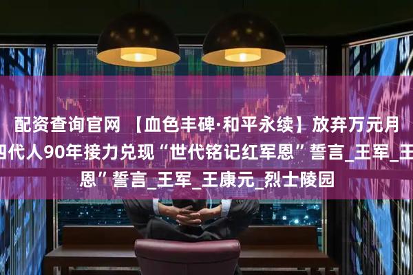 配资查询官网 【血色丰碑·和平永续】放弃万元月薪回乡守墓！四代人90年接力兑现“世代铭记红军恩”誓言_王军_王康元_烈士陵园