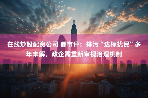 在线炒股配资公司 都市评：排污“达标扰民”多年未解，政企需重新审视治理机制