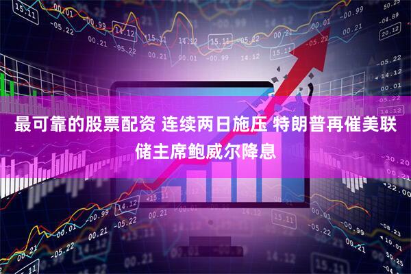 最可靠的股票配资 连续两日施压 特朗普再催美联储主席鲍威尔降息