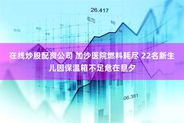 在线炒股配资公司 加沙医院燃料耗尽 22名新生儿因保温箱不足危在旦夕