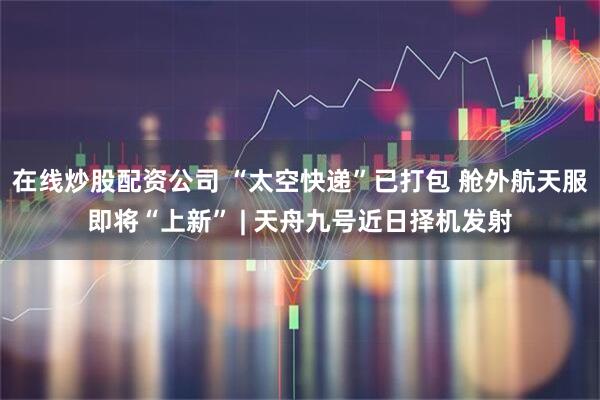 在线炒股配资公司 “太空快递”已打包 舱外航天服即将“上新” | 天舟九号近日择机发射
