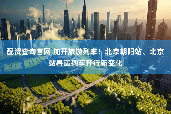 配资查询官网 加开旅游列车！北京朝阳站、北京站暑运列车开行新变化