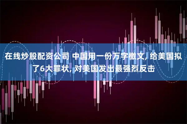 在线炒股配资公司 中国用一份万字檄文, 给美国拟了6大罪状, 对美国发出最强烈反击