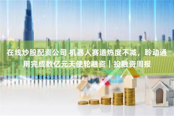 在线炒股配资公司 机器人赛道热度不减，聆动通用完成数亿元天使轮融资｜投融资周报