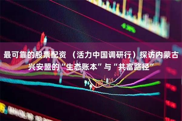 最可靠的股票配资 （活力中国调研行）探访内蒙古兴安盟的“生态账本”与“共富路径”