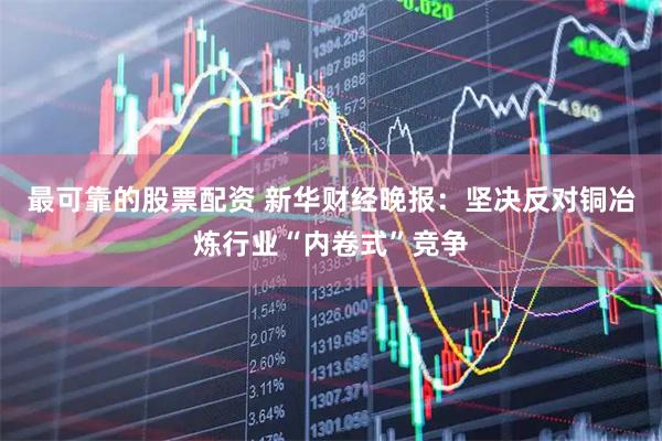 最可靠的股票配资 新华财经晚报：坚决反对铜冶炼行业“内卷式”竞争