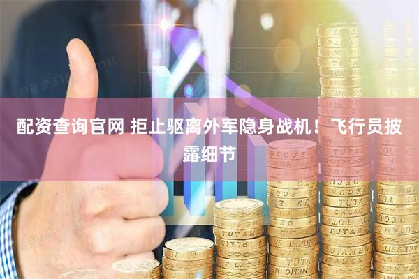 配资查询官网 拒止驱离外军隐身战机！飞行员披露细节