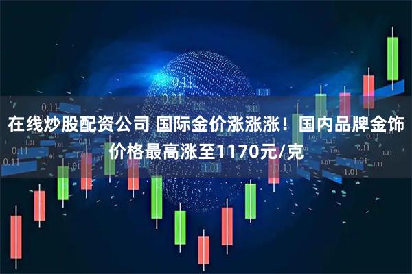 在线炒股配资公司 国际金价涨涨涨！国内品牌金饰价格最高涨至1170元/克