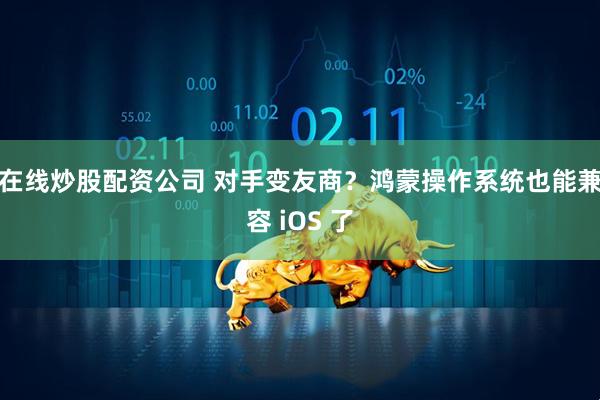 在线炒股配资公司 对手变友商？鸿蒙操作系统也能兼容 iOS 了