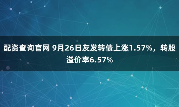 配资查询官网 9月26日友发转债上涨1.57%，转股溢价率6.57%