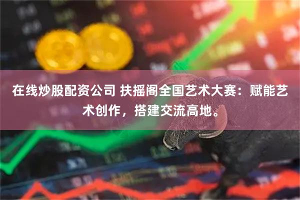在线炒股配资公司 扶摇阁全国艺术大赛：赋能艺术创作，搭建交流高地。