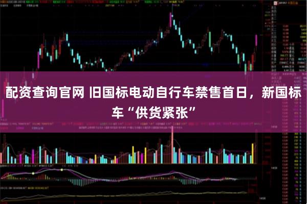 配资查询官网 旧国标电动自行车禁售首日，新国标车“供货紧张”