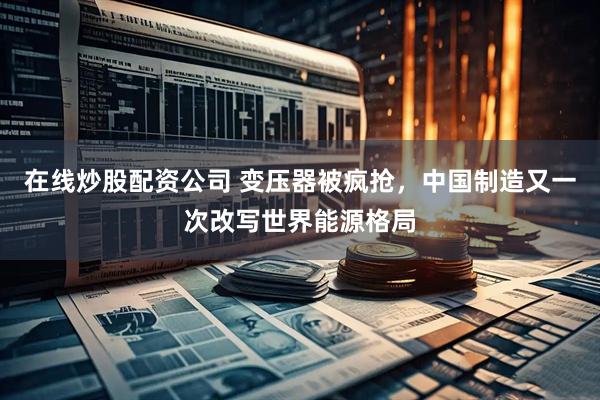在线炒股配资公司 变压器被疯抢,中国制造又一次改写世界能源格局
