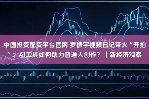 中国投资配资平台官网 罗振宇视频日记带火“开拍”：AI工具如何助力普通人创作？｜新经济观察