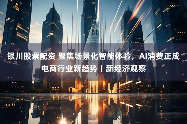 银川股票配资 聚焦场景化智能体验，AI消费正成电商行业新趋势丨新经济观察