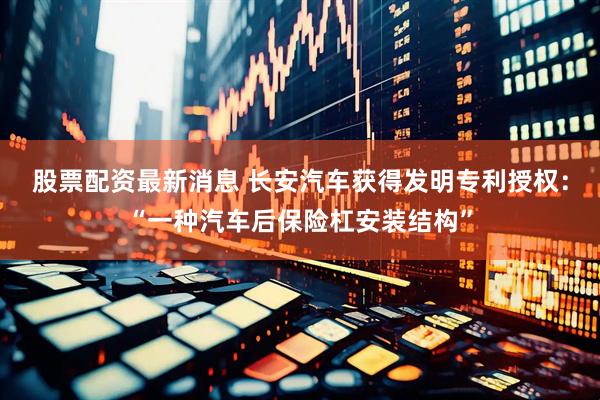 股票配资最新消息 长安汽车获得发明专利授权：“一种汽车后保险杠安装结构”