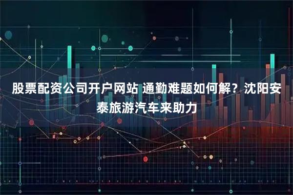 股票配资公司开户网站 通勤难题如何解？沈阳安泰旅游汽车来助力