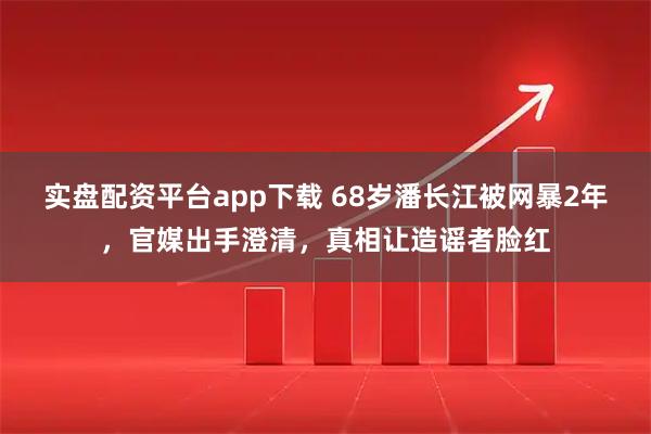 实盘配资平台app下载 68岁潘长江被网暴2年，官媒出手澄清，真相让造谣者脸红