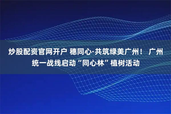 炒股配资官网开户 穗同心·共筑绿美广州！ 广州统一战线启动“同心林”植树活动